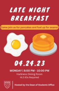 Poster for Late Night Breakfast with pancakes and eggs. Text: Come join us for pancakes and fuel up for exams! 4-24-23, Monday, 8-10PM, Harkness Dining Room, HLS IDs Required, Hosted by the Dean of Students Office.