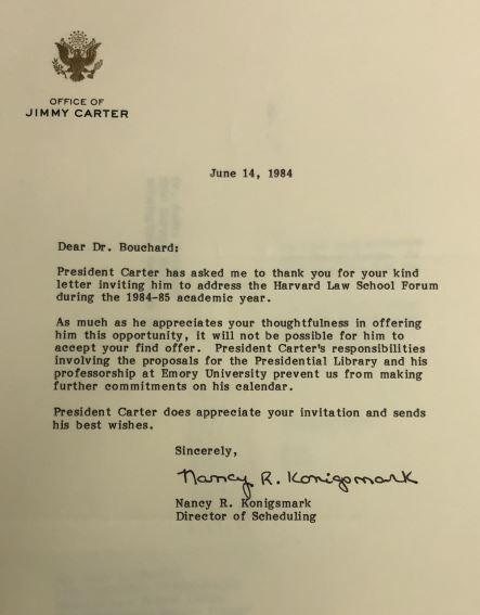 June 14, 1984  
Dear Dr. Bouchard:  
President Carter has asked me to thank you for your kind letter inviting him to address the Harvard Law School Forum during the 1984-85 academic year.  
As much as he appreciates your thoughtfulness in offering him this opportunity, it will not be possible for him to accept your find [sic] offer. President Carter’s responsibilities involving the proposals for the Presidential Library and his professorship at Emory University prevent us from making further commitments on his calendar.  
President Carter does appreciate your invitation and sends his best wishes. 
 Sincerely,  
 Nancy R. Konigsmark 
Director of Scheduling  