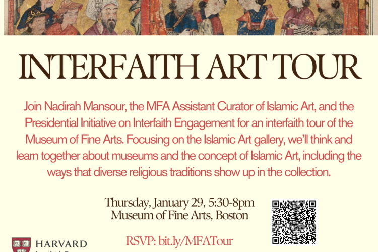 Interfaith Art Tour. Join Nadirah Mansour, the MFA Assistant Curator of Islamic Art, and the Presidential Initiative on Interfaith Engagement for an interfaith tour of the Museum of Fine Arts, Focusing on the Islamic Art gallery, we'll think and learn together about museums and the concept of Islamic Art, including the ways that diverse religious traditions show up in the collection. Thursday, January 29, 5:30-8pm. Museum of Fine Arts, Boston. RSVP: bit.ly/MFATour