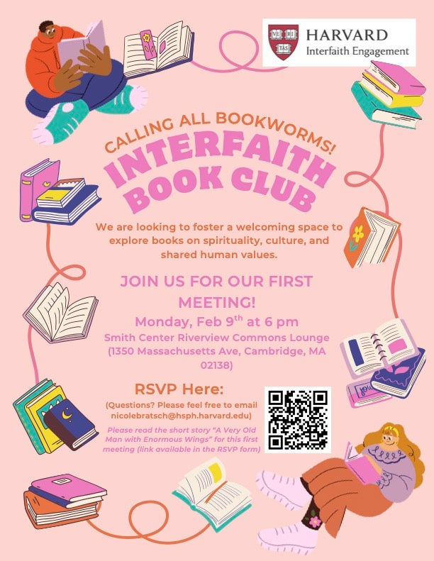 Calling all bookworms! Interfaith Book Club. We are looking to foster a welcoming space to explore books on spirituality, culture, and shared human values. Join us for our first meeting! Monday, Feb 9th at 6pm. Smith Center Riverview Commons Lounge (1350 Massachusetts Ave, Cambridged, MA 02138). RSVP here: QR code. Questions? Please feel free to email nicole bratsch@hsph.harvard.edu. Please read the short story 