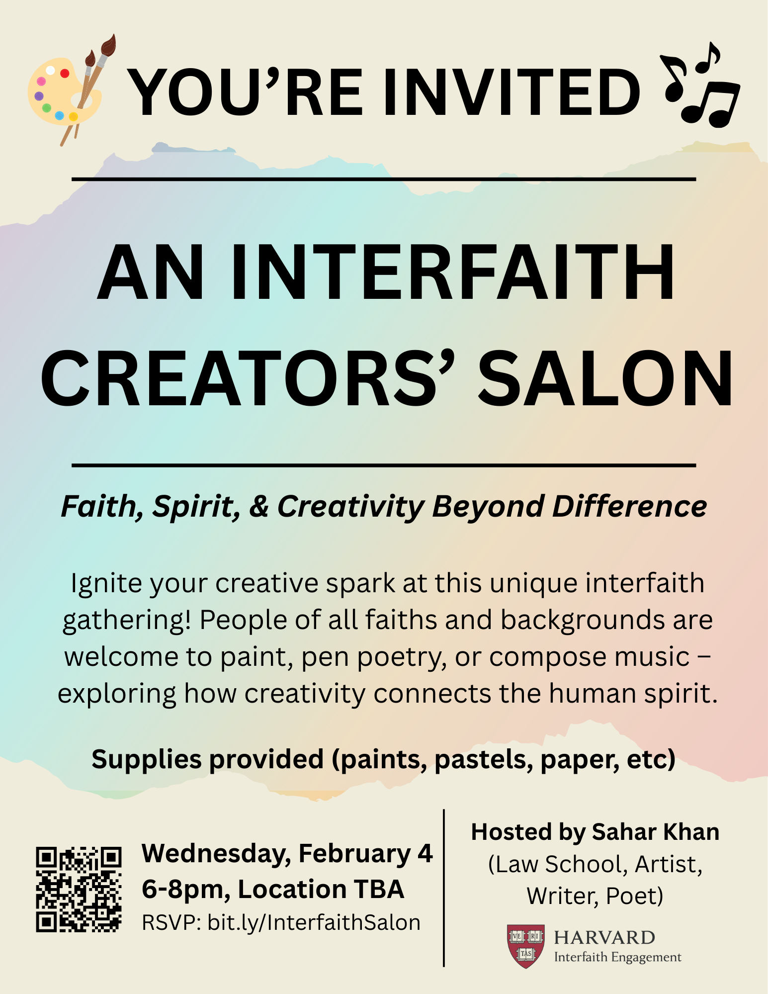 You're invited. An Interfaith Creators' Salon. Faith, Spirit, & Creativity Beyond Difference. Ignite your creative spark at this unique interfaith gathering! People of all faiths and backgrounds are welcome to paint, pen poetry, or compose music - exploring how creativity connects the human spirit. Supplies provided (paints, pastels, paper, etc.) Wednesday, February 4, 6-8pm, Location TBD. RSVP: bit.ly/InterfaithSalon. Hosted by Sahar Khan (Law School, Artist, Writer, Poet)