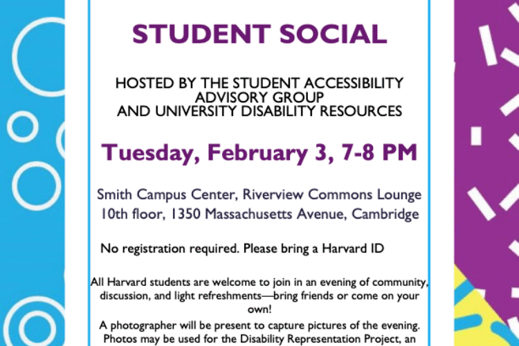 STUDENT SOCIAL HOSTED BY THE STUDENT ACCESSIBILITY ADVISORY GROUP AND UNIVERSITY DISABILITY RESOURCES Tuesday, February 3, 7-8 PM Smith Campus Center, Riverview Commons Lounge 10th floor, 1350 Massachusetts Avenue, Cambridge No registration required. Please bring a Harvard ID All Harvard students are welcome to join in an evening of community, discussion, and light refreshments—bring friends or come on your own! A photographer will be present to capture pictures of the evening. Photos may be used for the Disability Representation Project, an initiative sponsored by the Culture Lab Innovation Fund. Participation in photos is completely voluntary. ASL interpreting services will be provided. For questions or to request disability-related accommodations, please contact disabilityresources@harvard.edu.