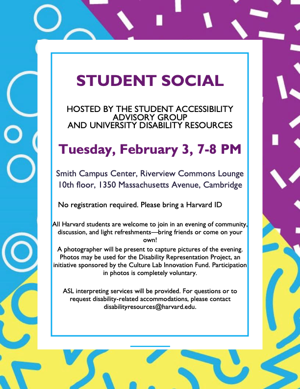 STUDENT SOCIAL HOSTED BY THE STUDENT ACCESSIBILITY ADVISORY GROUP AND UNIVERSITY DISABILITY RESOURCES Tuesday, February 3, 7-8 PM Smith Campus Center, Riverview Commons Lounge 10th floor, 1350 Massachusetts Avenue, Cambridge No registration required. Please bring a Harvard ID All Harvard students are welcome to join in an evening of community, discussion, and light refreshments—bring friends or come on your own! A photographer will be present to capture pictures of the evening. Photos may be used for the Disability Representation Project, an initiative sponsored by the Culture Lab Innovation Fund. Participation in photos is completely voluntary. ASL interpreting services will be provided. For questions or to request disability-related accommodations, please contact disabilityresources@harvard.edu.