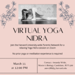 VIRTUAL YOGA NIDRA Join the Harvard University-wide Parents Network for a relaxing Yoga Nidra session on Zoom No prior yoga or meditation experience is required. March 11 at 12:00pm. Contact: Amanda Wilde, Master's Biology Candidate, RYT-500 amw288@g.harvard.edu