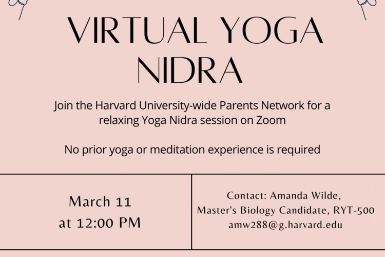 VIRTUAL YOGA NIDRA Join the Harvard University-wide Parents Network for a relaxing Yoga Nidra session on Zoom No prior yoga or meditation experience is required. March 11 at 12:00pm. Contact: Amanda Wilde, Master's Biology Candidate, RYT-500 amw288@g.harvard.edu