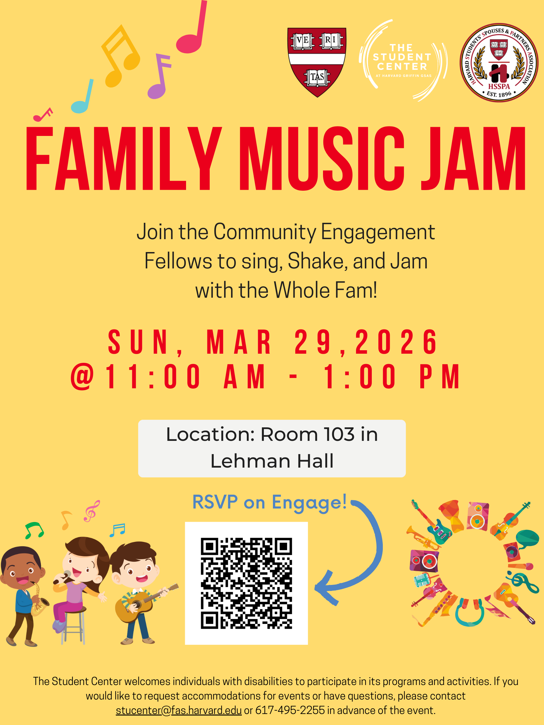 FAMILY MUSIC JAM Join the Community Engagement Fellows to sing, Shake, and Jam with the Whole Fam! SUN, MAR 29,2026 @11:00 AM - 1:00 PM Location: Room 103 in Lehman Hall. The Student Center welcomes individuals with disabilities to participate in its programs and activities. If you would like to request accommodations for events or have questions, please contact stucenter@fas.harvard.edu or 617-495-2255 in advance of the event.