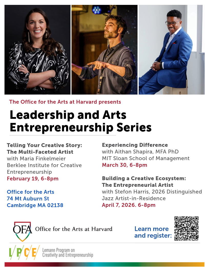 The Office for the Arts at Harvard presents Leadership and Arts Entrepreneurship Series. Telling Your Creative Story: The Multi-Faceted Artist with Maria Finkelmeier Berklee Institute for Creative Entrepreneurship February 19, 6-8pm. Experiencing Difference with Aithan Shapira, MFA PhD MIT Sloan School of Management March 30, 6-8pm. Building a Creative Ecosystem: The Entrepreneurial Artist with Stefon Harris, 2026 Distinguished Jazz Artist-in-Residence April 7, 2026. 6-8pm. Office for the Arts 74 Mt Auburn St Cambridge MA 02138.