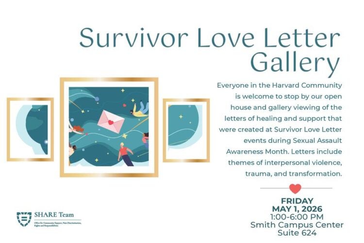 Survivor Love Letter Gallery. Everyone in the Harvard Community is welcome to stop by our open house and gallery viewing of the letters of healing and support that were created at Survivor Love Letter events during Sexual Assault Awareness Month. Letters include themes of interpersonal violence, trauma, and transformation. FRIDAY MAY 1, 2026 1:00-6:00 PM Smith Campus Center Suite 624