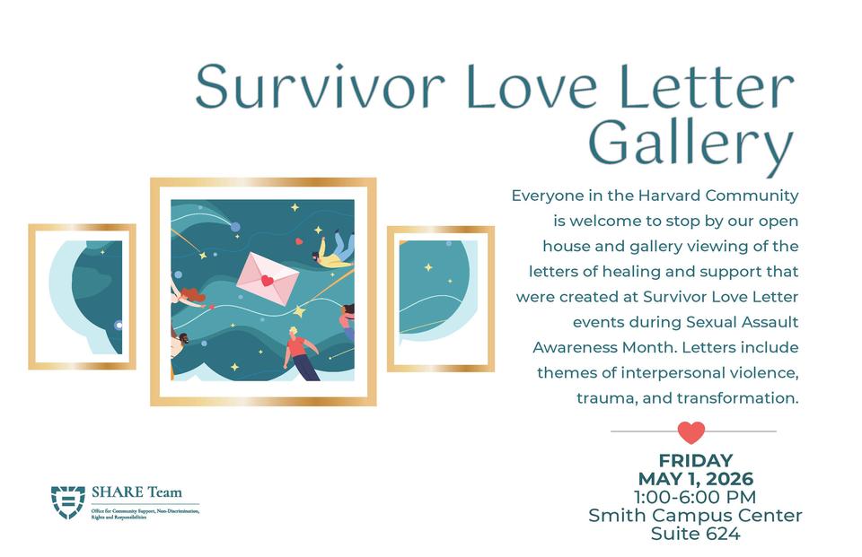 Survivor Love Letter Gallery. Everyone in the Harvard Community is welcome to stop by our open house and gallery viewing of the letters of healing and support that were created at Survivor Love Letter events during Sexual Assault Awareness Month. Letters include themes of interpersonal violence, trauma, and transformation. FRIDAY MAY 1, 2026 1:00-6:00 PM Smith Campus Center Suite 624