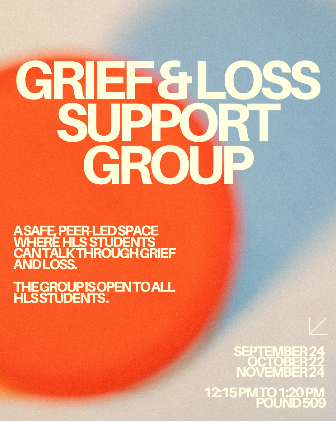 Grief & loss support group. A safe peer-led space where HLS students can talk through grief and loss. The group is open to all HLS students. September 24, October 22, November 24. 12:15pm to 1:20pm. Pound 509.