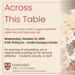 Across This Table Take your seat at the longest interfaith table Harvard has ever set. Wednesday, October 14, 2026 6:00-8:30 p.m. | Smith Campus Center An evening of storytelling, art, & relationship building for all Harvard affiliates - students, faculty, & staff Harvard Office of the President Presidential Initiative on Interfaith Engagement