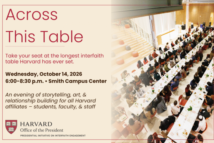 Across This Table Take your seat at the longest interfaith table Harvard has ever set. Wednesday, October 14, 2026 6:00-8:30 p.m. | Smith Campus Center An evening of storytelling, art, & relationship building for all Harvard affiliates - students, faculty, & staff Harvard Office of the President Presidential Initiative on Interfaith Engagement