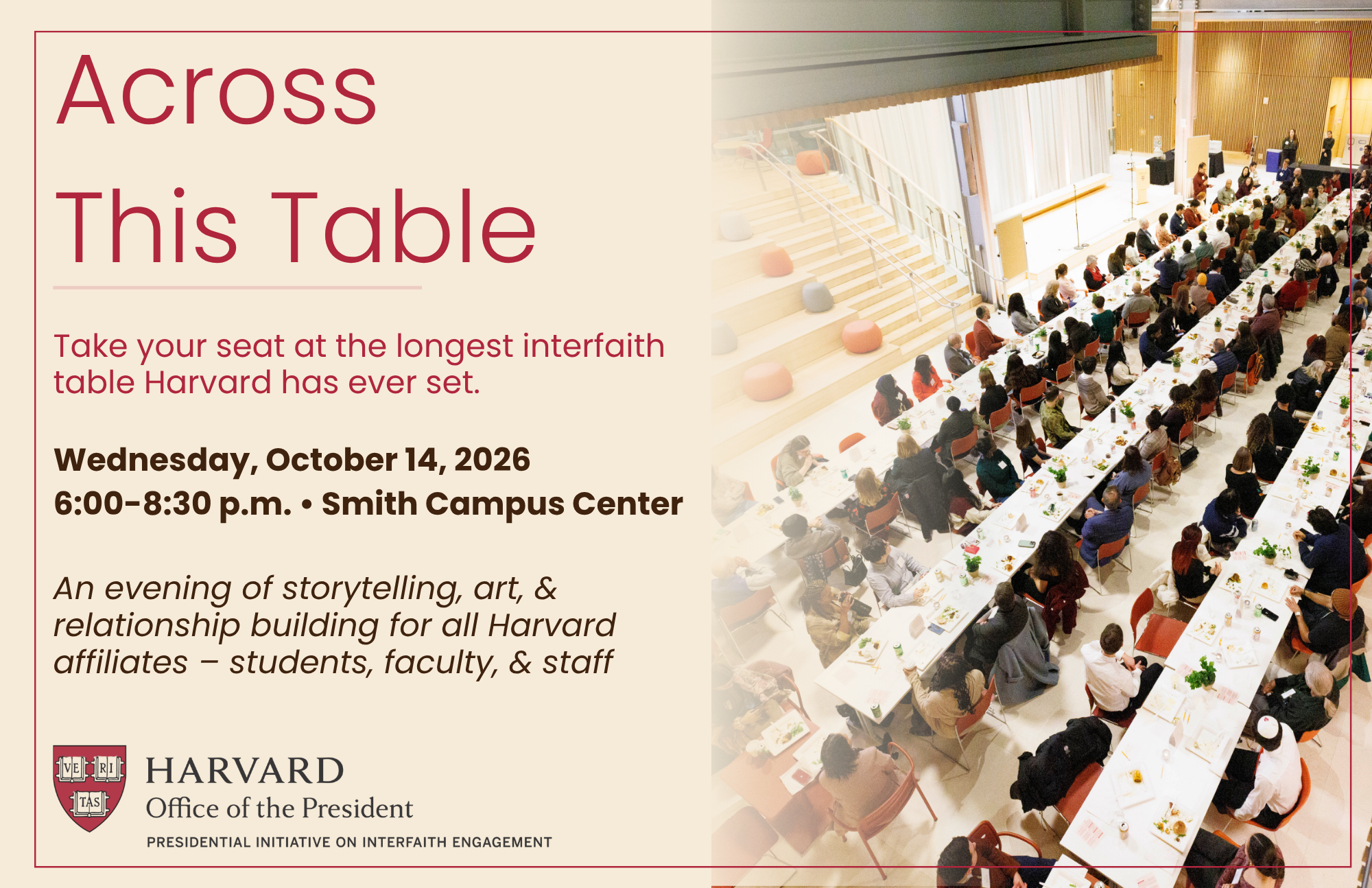 Across This Table Take your seat at the longest interfaith table Harvard has ever set. Wednesday, October 14, 2026 6:00-8:30 p.m. | Smith Campus Center An evening of storytelling, art, & relationship building for all Harvard affiliates - students, faculty, & staff Harvard Office of the President Presidential Initiative on Interfaith Engagement