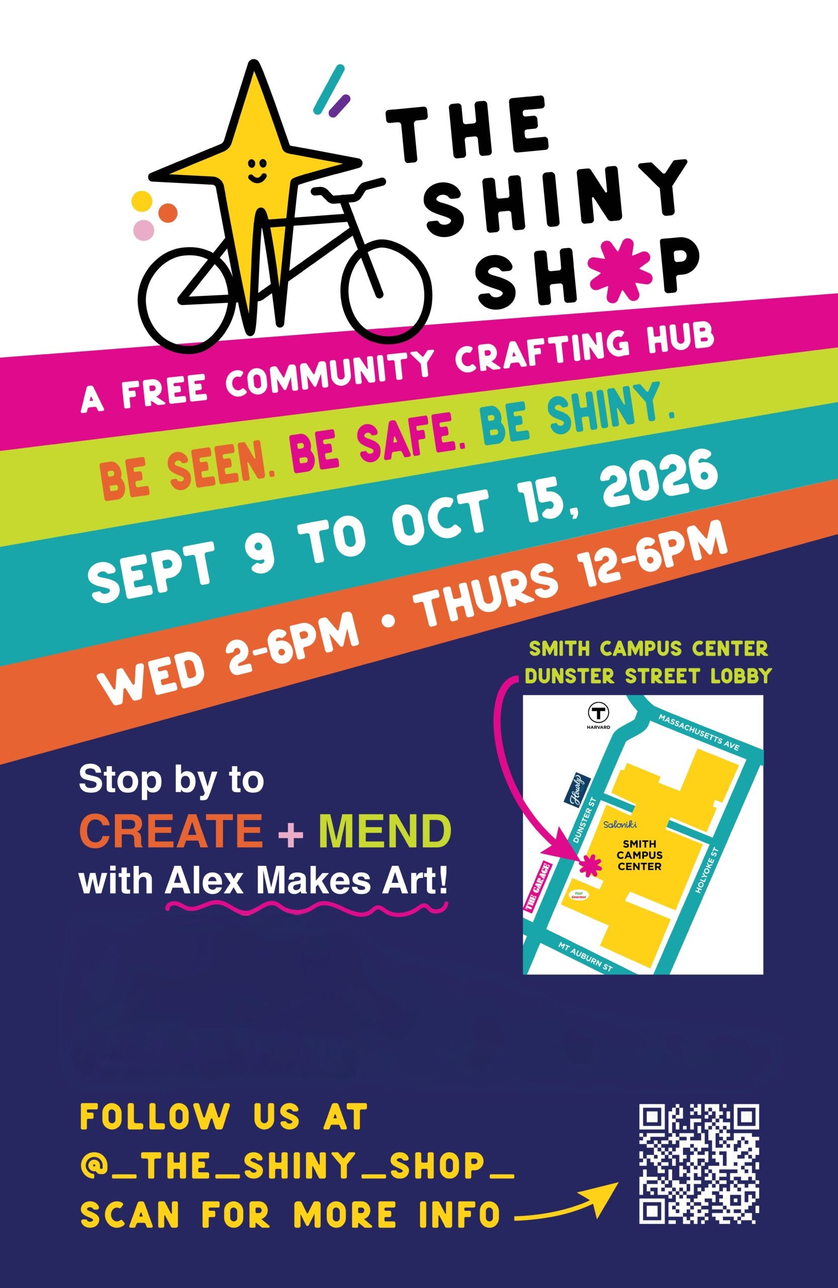 The Shiny Shop. A free community crafting hub. Be seen. Be safe. Be Shiny. Sept 9 to Oct 15, 2026 Wed 2-6pm; Thrus 12-6pm Stop by to create + mend with Alex Makes Art! Smith Campus Center Dunster Street Lobby Follow us at @_the_shiny_shop_ Scan for more info