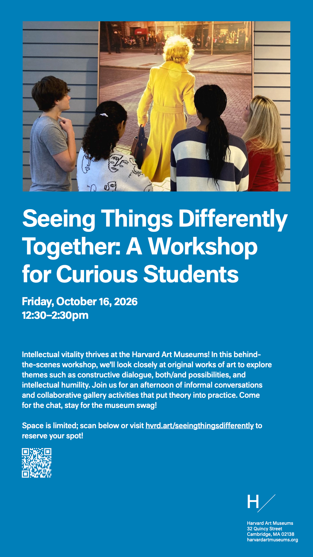 Seeing Things Differently Together: A Workshop for Curious Students Friday, October 16, 2026 12:30-2:30pm Intellectual vitality thrives at the Harvard Art Museums! In this behind-the-scenes workshop, we'll look closely at original works of art to explore themes such as constructive dialogue, both/and possibilities, and intellectual humility. Join us for an afternoon of informal conversations and collaborative gallery activities that put theory into practice. Come for the chat, stay for the museum swag! Space is limited; scan below or visit hvrd.art/seeingthingsdifferently to reserve your spot! Harvard Art Museums 32 Quincy Street Cambridge, MA 02138 harvardartmuseums.org